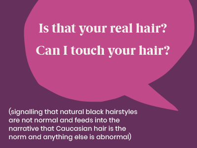 Microagression - saying Is that your real hair? Can I touch your hair? (signalling that natural black hairstyles are not normal and feeds into the narrative that Caucasian hair is the norm and anything else is abnormal)